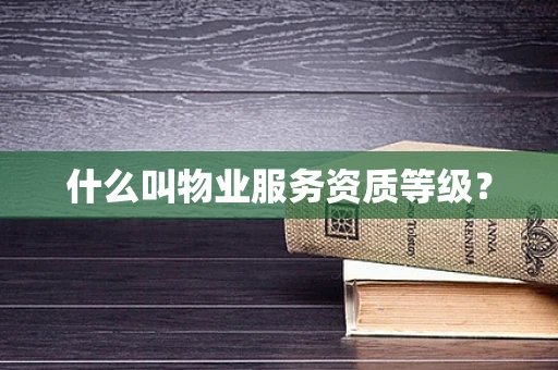 什么叫物业服务资质等级？